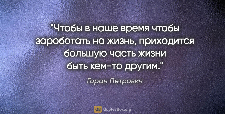 Горан Петрович цитата: "Чтобы в наше время чтобы зароботать на жизнь, приходится..."