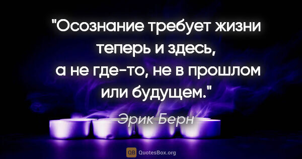 Эрик Берн цитата: "«Осознание требует жизни теперь и здесь,

 а не где-то, не в..."