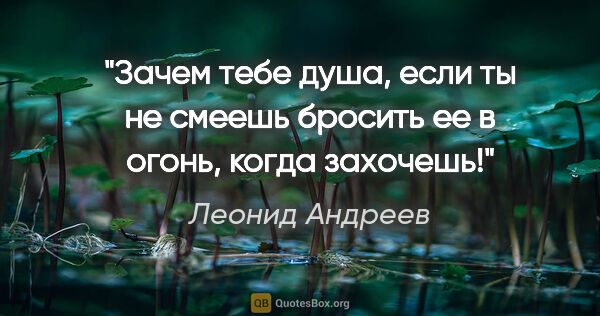 Леонид Андреев цитата: "Зачем тебе душа, если ты не смеешь бросить ее в огонь, когда..."