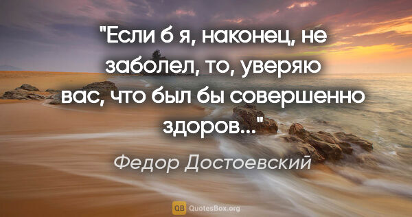 Федор Достоевский цитата: "Если б я, наконец, не заболел, то, уверяю вас, что был бы..."