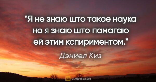 Дэниел Киз цитата: "Я не знаю што такое наука но я знаю што памагаю ей этим..."