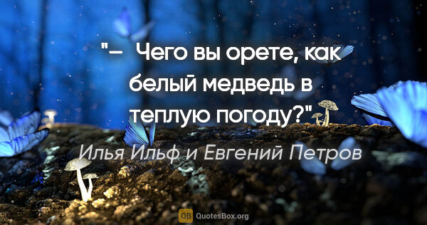 Илья Ильф и Евгений Петров цитата: "– Чего вы орете, как белый медведь в теплую погоду?"