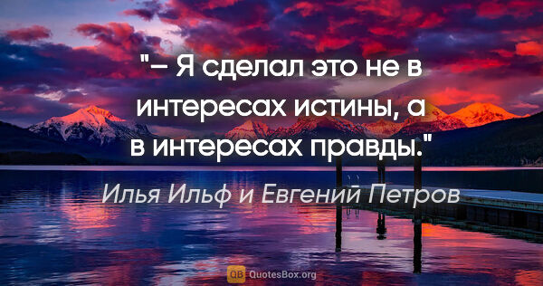 Илья Ильф и Евгений Петров цитата: "– Я сделал это не в интересах истины, а в интересах правды."