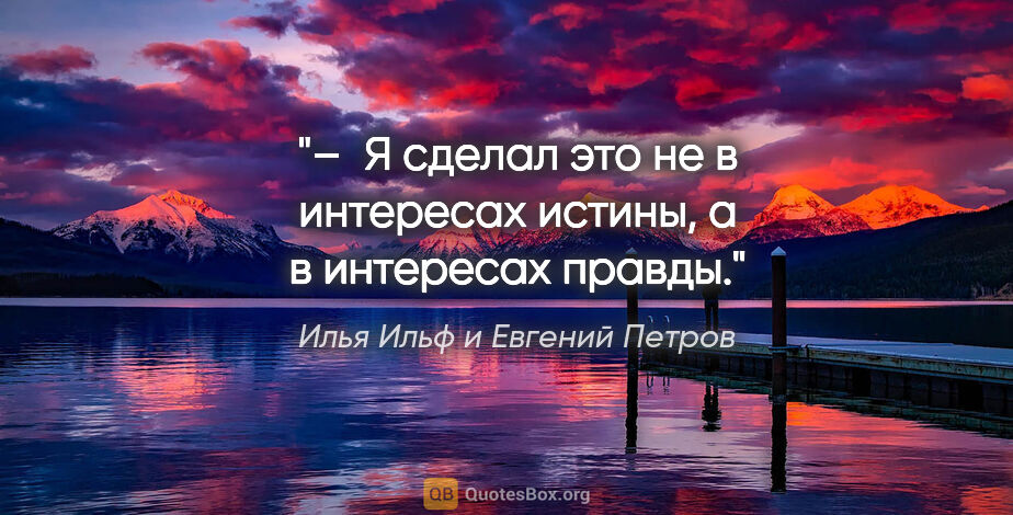 Илья Ильф и Евгений Петров цитата: "– Я сделал это не в интересах истины, а в интересах правды."