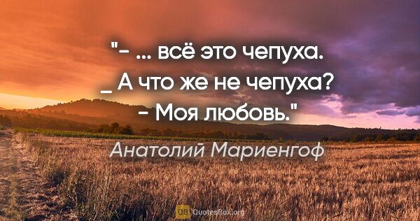 Анатолий Мариенгоф цитата: "- ... всё это чепуха.

_ А что же не чепуха?

- Моя любовь."