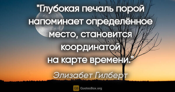 Элизабет Гилберт цитата: "Глубокая печаль порой напоминает определённое место,..."