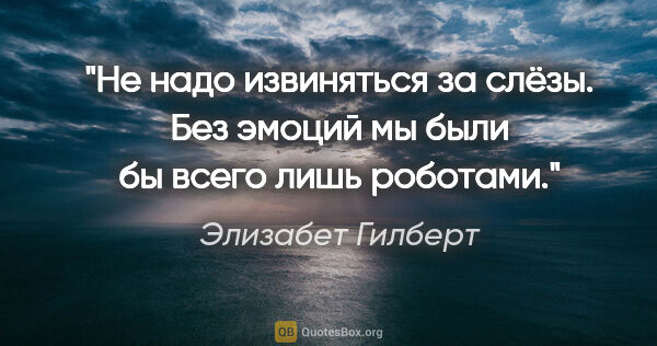 Элизабет Гилберт цитата: "Не надо извиняться за слёзы. Без эмоций мы были бы всего лишь..."