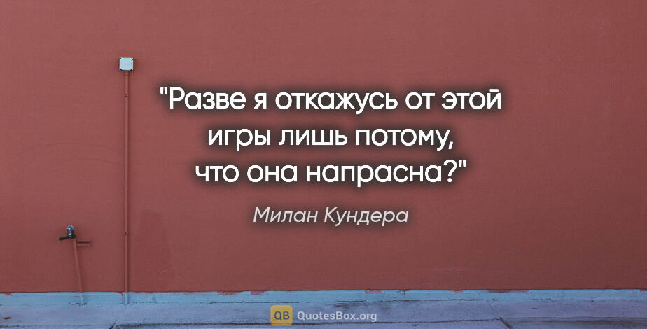 Милан Кундера цитата: "Разве я откажусь от этой игры лишь потому, что она напрасна?"