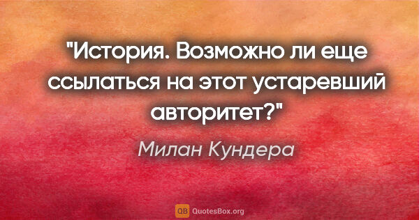 Милан Кундера цитата: "История. Возможно ли еще ссылаться на этот устаревший авторитет?"