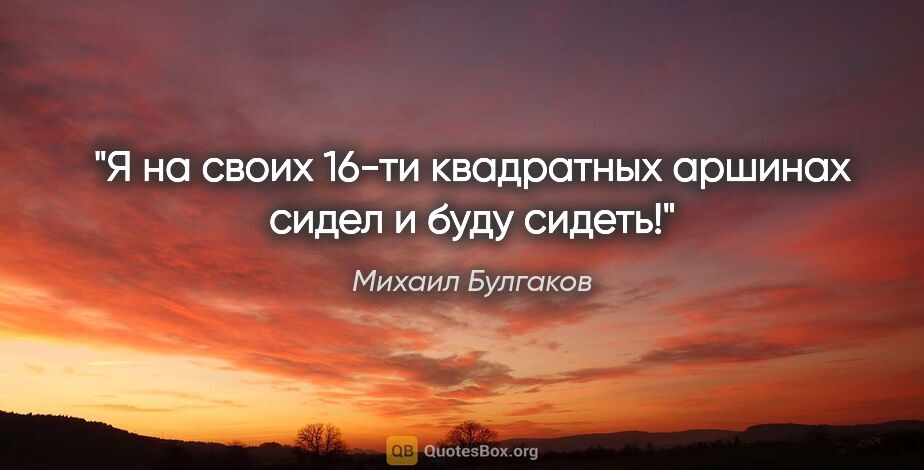 Михаил Булгаков цитата: "Я на своих 16-ти квадратных аршинах сидел и буду сидеть!"