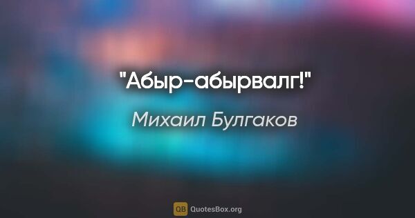 Михаил Булгаков цитата: "Абыр-абырвалг!"