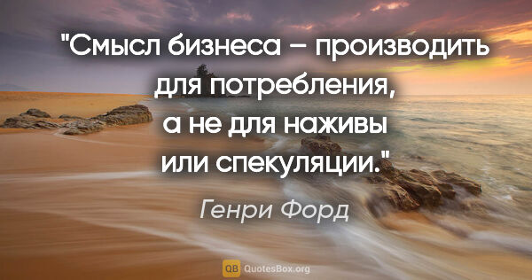 Генри Форд цитата: "Смысл бизнеса – производить для потребления, а не для наживы..."