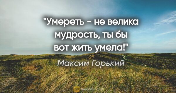 Максим Горький цитата: "Умереть - не велика мудрость, ты бы вот жить умела!"