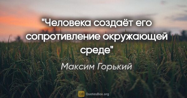 Максим Горький цитата: "Человека создаёт его сопротивление окружающей среде"