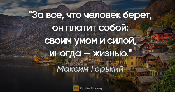 Максим Горький цитата: "За все, что человек берет, он платит собой: своим умом и..."