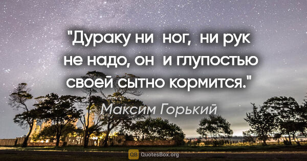Максим Горький цитата: "Дураку ни  ног,  ни рук  не надо, он  и глупостью своей сытно..."