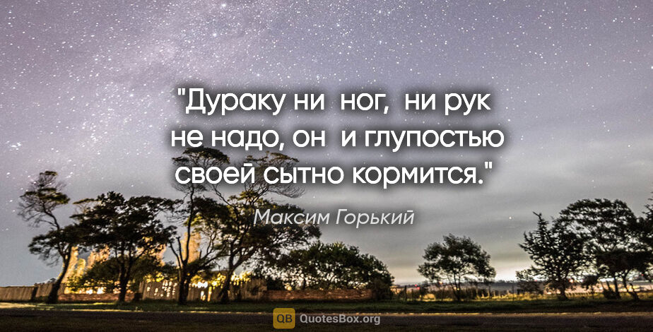 Максим Горький цитата: "Дураку ни  ног,  ни рук  не надо, он  и глупостью своей сытно..."