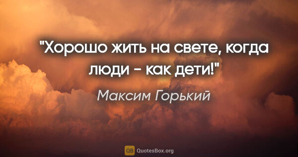Максим Горький цитата: "Хорошо жить на свете, когда люди - как дети!"