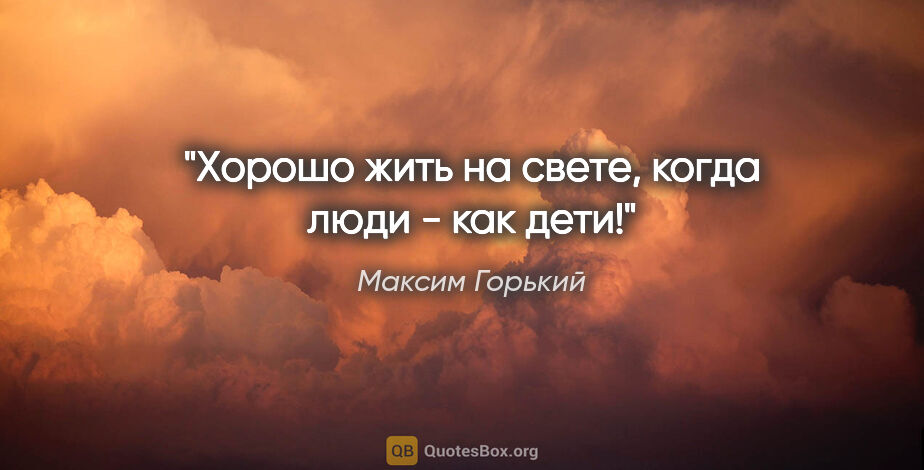 Максим Горький цитата: "Хорошо жить на свете, когда люди - как дети!"
