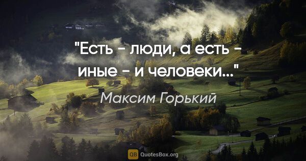 Максим Горький цитата: "Есть - люди, а есть - иные - и человеки..."