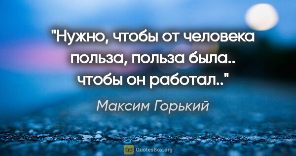 Максим Горький цитата: "Нужно, чтобы от человека польза, польза была.. чтобы он работал.."