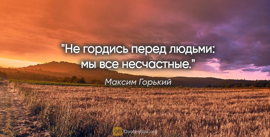 Максим Горький цитата: "Не гордись перед людьми: мы все несчастные."