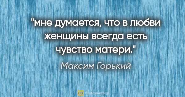 Максим Горький цитата: "мне думается, что в любви женщины всегда есть чувство матери."