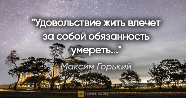 Максим Горький цитата: "Удовольствие жить влечет за собой обязанность умереть..."