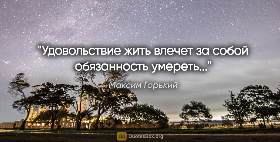 Максим Горький цитата: "Удовольствие жить влечет за собой обязанность умереть..."