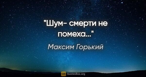 Максим Горький цитата: ""Шум- смерти не помеха...""