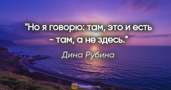 Дина Рубина цитата: "Но я говорю: "там", это и есть - "там", а не "здесь"."