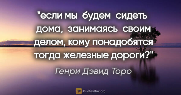 Генри Дэвид Торо цитата: "если мы  будем  сидеть  дома,  занимаясь  своим делом, кому..."