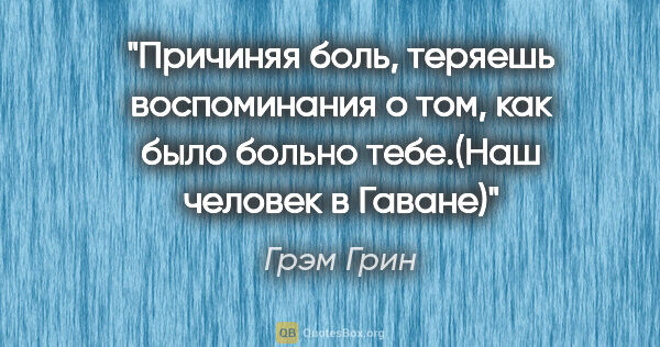 Грэм Грин цитата: "Причиняя боль, теряешь воспоминания о том, как было больно..."