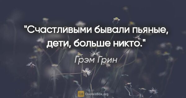 Грэм Грин цитата: "Счастливыми бывали пьяные, дети, больше никто."