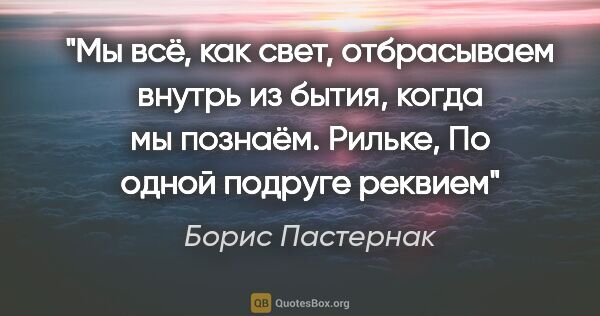 Борис Пастернак цитата: "Мы всё, как свет, отбрасываем внутрь

из бытия, когда мы..."