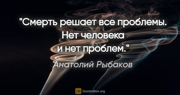 Анатолий Рыбаков цитата: "Смерть решает все проблемы. Нет человека и нет проблем."
