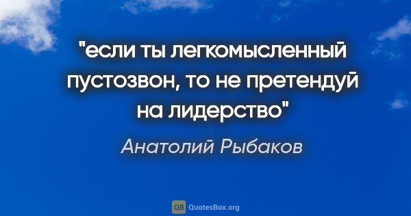 Анатолий Рыбаков цитата: "если ты легкомысленный пустозвон, то не претендуй на лидерство"