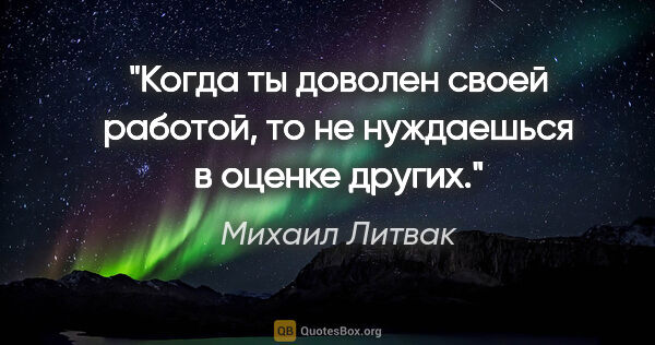 Михаил Литвак цитата: "Когда ты доволен своей работой, то не нуждаешься в оценке других."