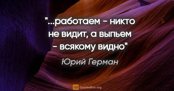 Юрий Герман цитата: "...работаем - никто не видит, а выпьем - всякому видно"