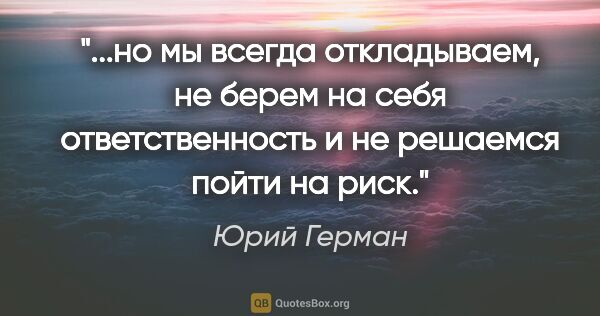 Юрий Герман цитата: "но мы всегда откладываем, не берем на себя ответственность и..."