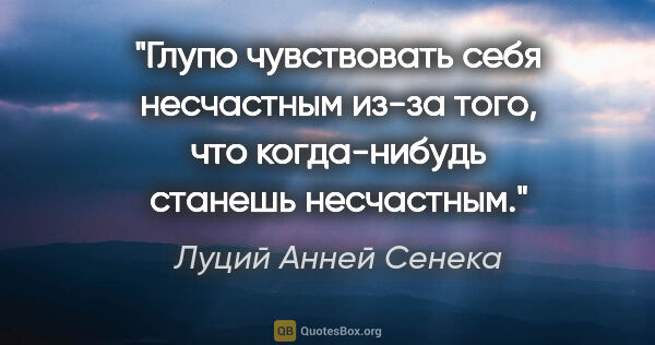 Луций Анней Сенека цитата: "Глупо чувствовать себя несчастным из-за того, что когда-нибудь..."