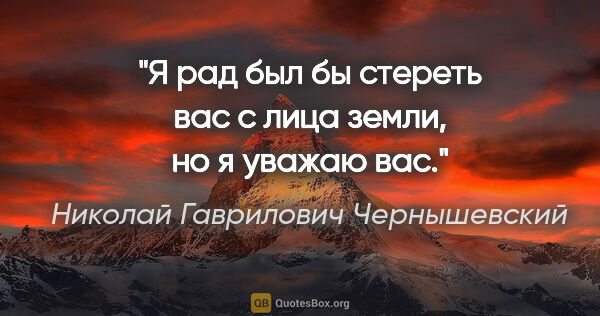 Николай Гаврилович Чернышевский цитата: "Я рад был бы стереть вас с лица земли, но я уважаю вас."