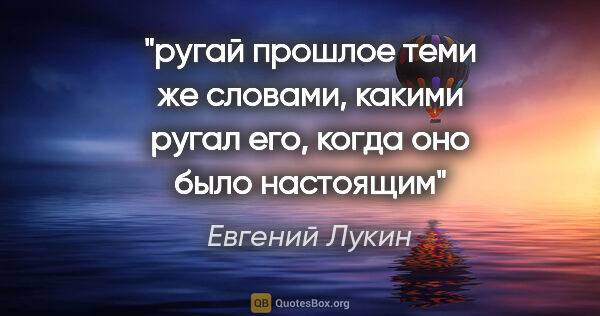 Евгений Лукин цитата: "ругай прошлое теми же словами, какими ругал его, когда оно..."