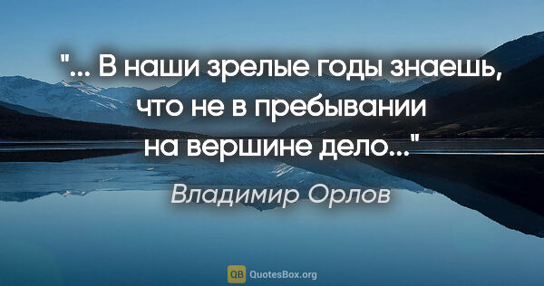 Владимир Орлов цитата: " В наши зрелые годы знаешь, что не в пребывании на вершине..."