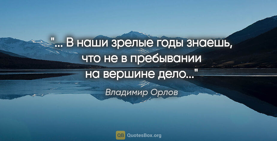 Владимир Орлов цитата: " В наши зрелые годы знаешь, что не в пребывании на вершине..."