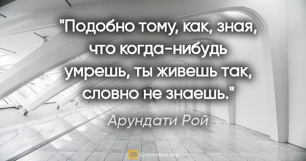 Арундати Рой цитата: "Подобно тому, как, зная, что когда-нибудь умрешь, ты живешь..."