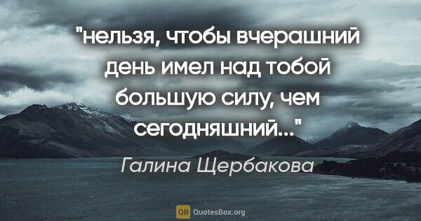 Галина Щербакова цитата: "нельзя, чтобы вчерашний день имел над тобой большую силу, чем..."