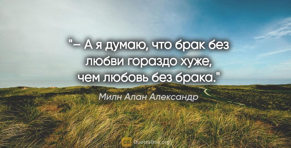 Милн Алан Александр цитата: "– А я думаю, что брак без любви гораздо хуже, чем любовь без..."