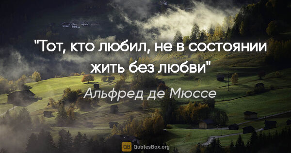 Альфред де Мюссе цитата: "Тот, кто любил, не в состоянии жить без любви"