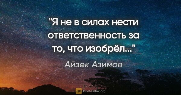 Айзек Азимов цитата: "Я не в силах нести ответственность за то, что изобрёл..."